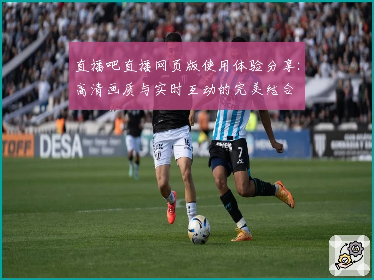 直播吧直播网页版使用体验分享：高清画质与实时互动的完美结合