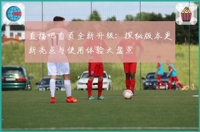 直播吧首页全新升级：探秘版本更新亮点与使用体验大盘点