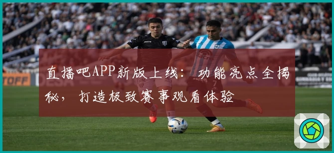 直播吧APP新版上线：功能亮点全揭秘，打造极致赛事观看体验
