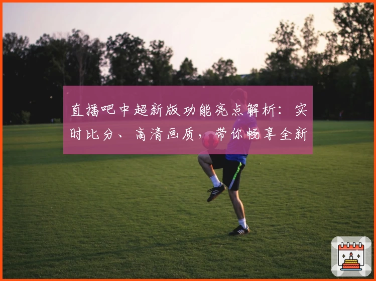 直播吧中超新版功能亮点解析：实时比分、高清画质，带你畅享全新观赛体验