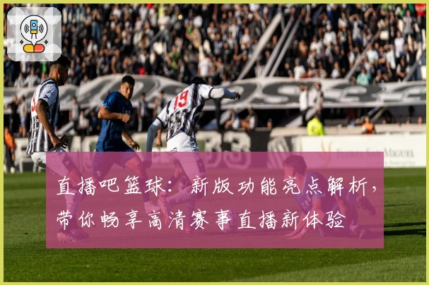 直播吧篮球：新版功能亮点解析，带你畅享高清赛事直播新体验
