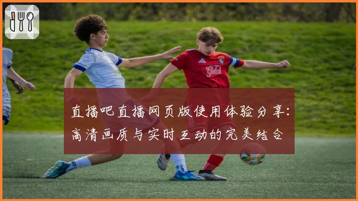直播吧直播网页版使用体验分享：高清画质与实时互动的完美结合