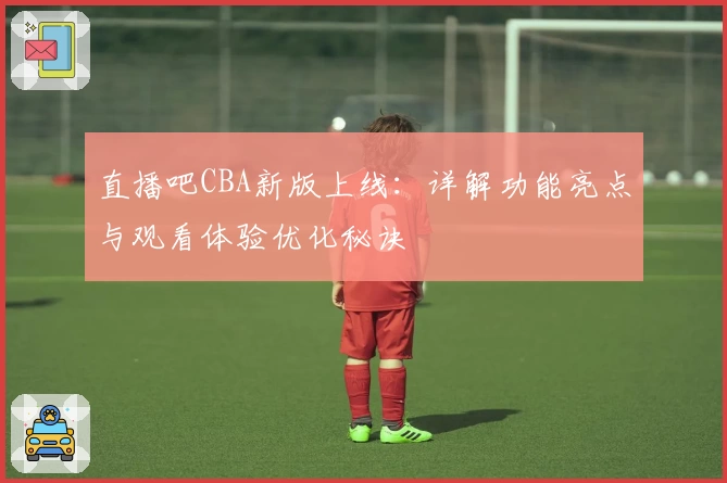 直播吧CBA新版上线：详解功能亮点与观看体验优化秘诀