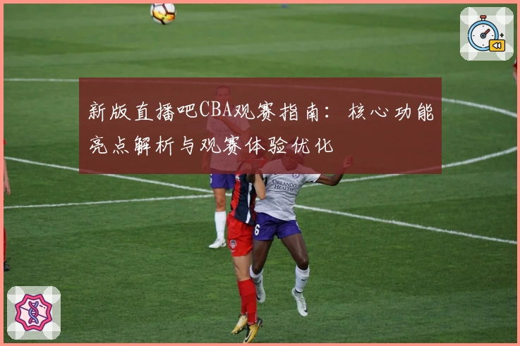 新版直播吧CBA观赛指南：核心功能亮点解析与观赛体验优化