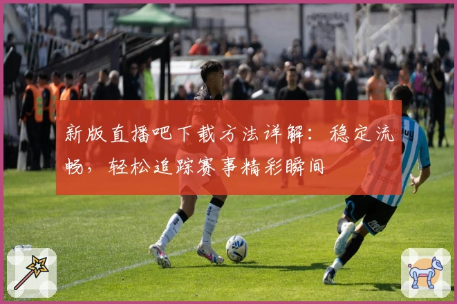 新版直播吧下载方法详解：稳定流畅，轻松追踪赛事精彩瞬间
