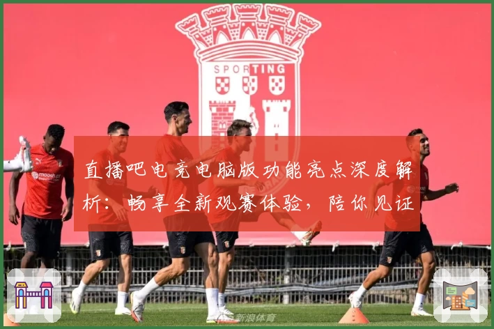 直播吧电竞电脑版功能亮点深度解析：畅享全新观赛体验，陪你见证每个高光时刻