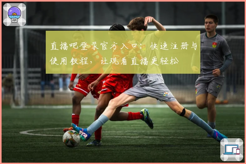 直播吧登录官方入口：快速注册与使用教程，让观看直播更轻松