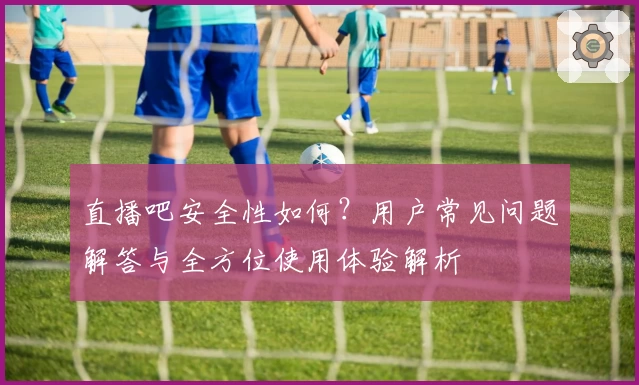 直播吧安全性如何？用户常见问题解答与全方位使用体验解析