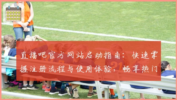 直播吧官方网站启动指南：快速掌握注册流程与使用体验，畅享热门赛事实时直播体验