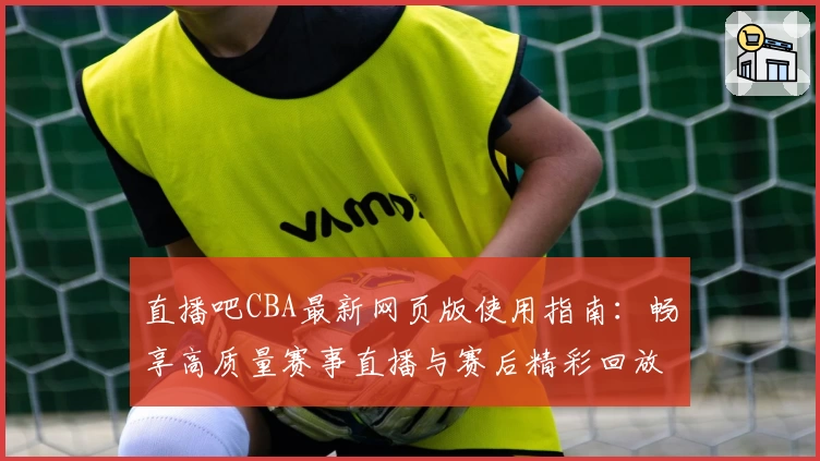 直播吧CBA最新网页版使用指南：畅享高质量赛事直播与赛后精彩回放体验