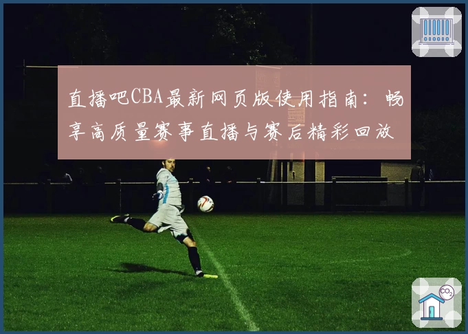 直播吧CBA最新网页版使用指南：畅享高质量赛事直播与赛后精彩回放体验