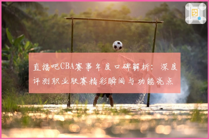 直播吧CBA赛事年度口碑解析：深度评测职业联赛精彩瞬间与功能亮点