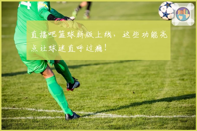 直播吧篮球新版上线，这些功能亮点让球迷直呼过瘾！