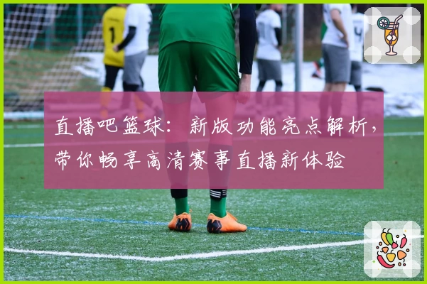 直播吧篮球：新版功能亮点解析，带你畅享高清赛事直播新体验